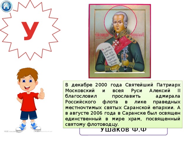 У В декабре 2000 года Святейший Патриарх Московский и всея Руси Алексий II благословил прославить адмирала Российского флота в лике праведных местночтимых святых Саранской епархии. А в августе 2006 года в Саранске был освящен единственный в мире храм, посвященный святому флотоводцу. Ушаков Ф.Ф 
