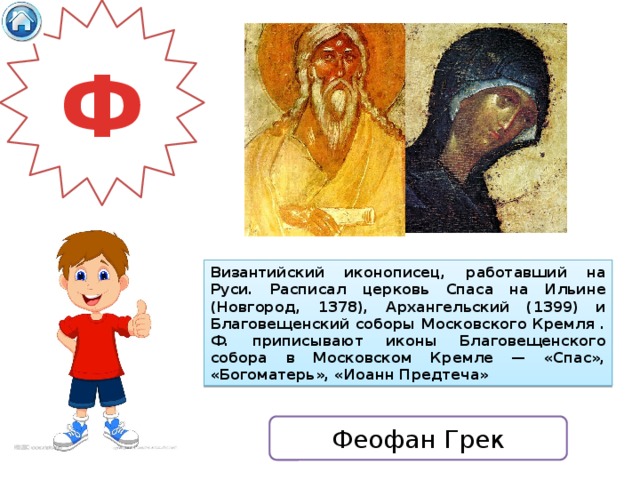 Ф Византийский иконописец, работавший на Руси. Расписал церковь Спаса на Ильине (Новгород, 1378), Архангельский (1399) и Благовещенский соборы Московского Кремля . Ф. приписывают иконы Благовещенского собора в Московском Кремле — «Спас», «Богоматерь», «Иоанн Предтеча» Феофан Грек 