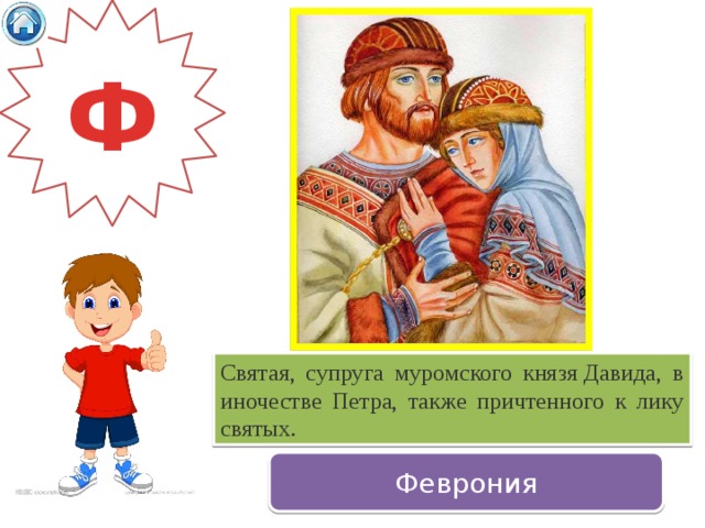 Ф Святая, супруга муромского князя Давида, в иночестве Петра, также причтенного к лику святых.  Феврония 