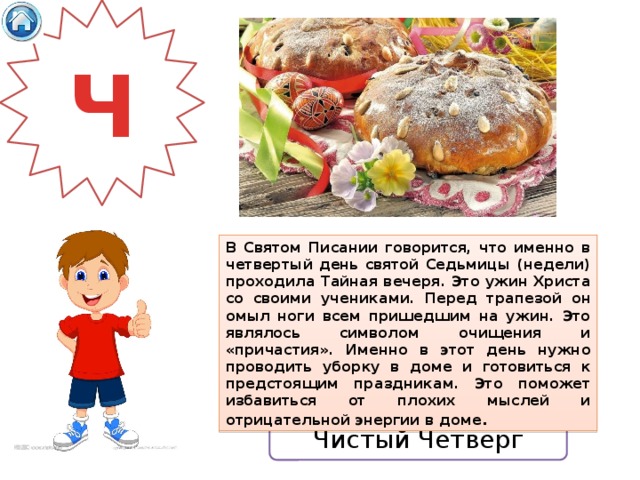 Ч В Святом Писании говорится, что именно в четвертый день святой Седьмицы (недели) проходила Тайная вечеря. Это ужин Христа со своими учениками. Перед трапезой он омыл ноги всем пришедшим на ужин. Это являлось символом очищения и «причастия». Именно в этот день нужно проводить уборку в доме и готовиться к предстоящим праздникам. Это поможет избавиться от плохих мыслей и отрицательной энергии в доме . Чистый Четверг 