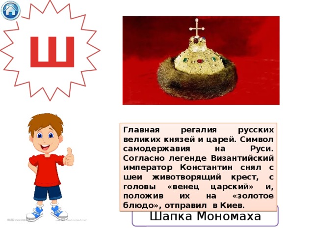 Ш Главная регалия русских великих князей и царей. Символ самодержавия на Руси. Согласно легенде Византийский император Константин снял с шеи животворящий крест, с головы «венец царский» и, положив их на «золотое блюдо», отправил в Киев. Шапка Мономаха 