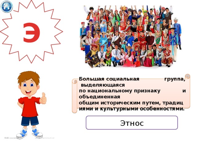 Э Большая социальная группа,  выделяющаяся по национальному признаку и объединенная общим историческим путем, традициями и культурными особенностями. Этнос 