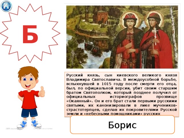 Б Русский князь, сын киевского великого князя Владимира Святославича. В междоусобной борьбе, вспыхнувшей в 1015 году после смерти его отца, был, по официальной версии, убит своим старшим братом Святополком, который позднее получил от официальных историографов прозвище «Окаянный». Он и его брат стали первыми русскими святыми, их канонизировали в лике мучеников-страстотерпцев, сделав их покровителями Русской земли и «небесными помощниками» русских Борис 