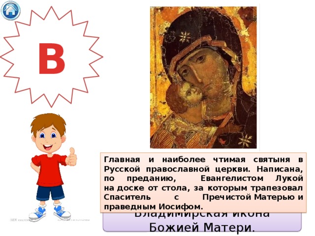 В Главная и наиболее чтимая святыня в Русской православной церкви. Написана, по преданию, Евангелистом Лукой на доске от стола, за которым трапезовал Спаситель с Пречистой Матерью и праведным Иосифом. Владимирская икона Божией Матери. 