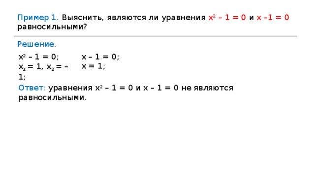Пример 1. Выяснить, являются ли уравнения х 2 – 1 = 0 и х –1 = 0 равносильными? Решение. х – 1 = 0; х = 1 ; х 2 – 1 = 0; х 1 = 1, х 2 = –1; Ответ: уравнения х 2 – 1 = 0 и х – 1 = 0 не являются равносильными. 
