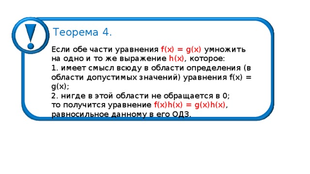 Теорема 4 . Если обе части уравнения  f ( x ) = g (х) умножить на одно и то же выражение h (х) , которое: 1 . имеет смысл всюду в области определения (в области допустимых значений) уравнения f ( x ) = g (х) ;  2 . нигде в этой области не обращается в 0 ; то получится уравнение f ( x ) h ( x ) = g ( x ) h ( x ) , равносильное данному в его ОДЗ. 