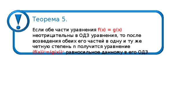 Теорема 5. Если обе части уравнения f ( x ) = g (х) неотрицательны в ОДЗ уравнения, то после возведения обеих его частей в одну и ту же четную степень n получится уравнение ( f ( x )) n =( g ( x )) n  равносильное данному в его ОДЗ. 