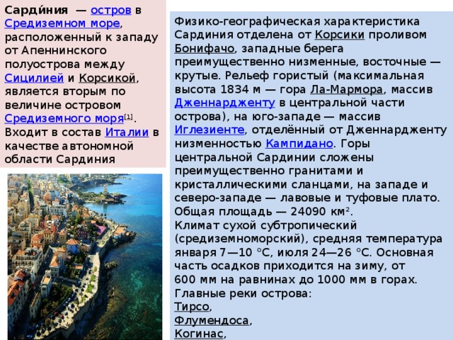 Сарди́ния   —  остров  в  Средиземном море , расположенный к западу от Апеннинского полуострова между  Сицилией  и  Корсикой , является вторым по величине островом  Средиземного моря [1] . Входит в состав  Италии  в качестве автономной области Сардиния Физико-географическая характеристика Сардиния отделена от  Корсики  проливом  Бонифачо , западные берега преимущественно низменные, восточные — крутые. Рельеф гористый (максимальная высота 1834 м — гора  Ла-Мармора , массив  Дженнардженту  в центральной части острова), на юго-западе — массив  Иглезиенте , отделённый от Дженнардженту низменностью  Кампидано . Горы центральной Сардинии сложены преимущественно гранитами и кристаллическими сланцами, на западе и северо-западе — лавовые и туфовые плато. Общая площадь — 24090 км². Климат сухой субтропический (средиземноморский), средняя температура января 7—10 °C, июля 24—26 °C. Основная часть осадков приходится на зиму, от 600 мм на равнинах до 1000 мм в горах. Главные реки острова: Тирсо , Флумендоса , Когинас , Чедрино . 
