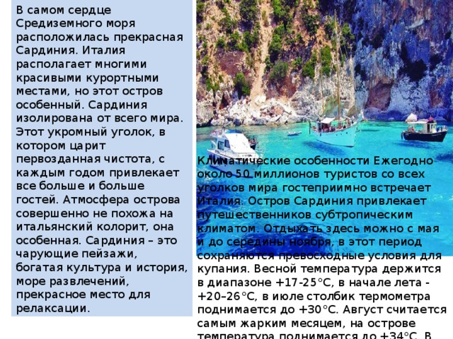 В самом сердце Средиземного моря расположилась прекрасная Сардиния. Италия располагает многими красивыми курортными местами, но этот остров особенный. Сардиния изолирована от всего мира. Этот укромный уголок, в котором царит первозданная чистота, с каждым годом привлекает все больше и больше гостей. Атмосфера острова совершенно не похожа на итальянский колорит, она особенная. Сардиния – это чарующие пейзажи, богатая культура и история, море развлечений, прекрасное место для релаксации. Климатические особенности Ежегодно около 50 миллионов туристов со всех уголков мира гостеприимно встречает Италия. Остров Сардиния привлекает путешественников субтропическим климатом. Отдыхать здесь можно с мая и до середины ноября, в этот период сохраняются превосходные условия для купания. Весной температура держится в диапазоне +17-25°С, в начале лета - +20–26°С, в июле столбик термометра поднимается до +30°С. Август считается самым жарким месяцем, на острове температура поднимается до +34°С. В сентябре и октябре на Сардинии до +25°С. - 