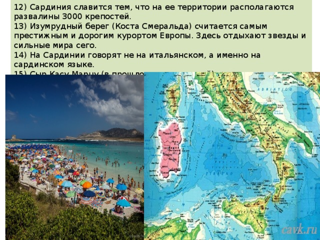 12) Сардиния славится тем, что на ее территории располагаются развалины 3000 крепостей. 13) Изумрудный берег (Коста Смеральда) считается самым престижным и дорогим курортом Европы. Здесь отдыхают звезды и сильные мира сего. 14) На Сардинии говорят не на итальянском, а именно на сардинском языке. 15) Сыр Касу Марцу (в прошлом запрещенный) с личинками сырных мух производят как раз здесь. Это самый пахучий и самый вкусный сыр Италии.   