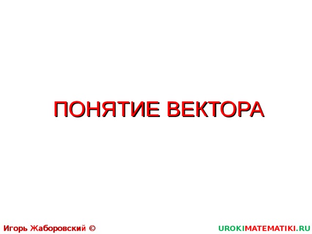 ПОНЯТИЕ ВЕКТОРА Игорь Жаборовский © 2012 UROKI MATEMATIKI .RU  