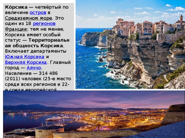 Ко́рсика  — четвёртый по величине  остров  в  Средиземном море . Это один из 18  регионов   Франции ; тем не менее, Корсика имеет особый статус —  Территориальная общность Корсика . Включает департаменты  Южная Корсика  и  Верхняя Корсика . Главный город —  Аяччо . Население — 314 486 (2011) человек (25-е место среди всех регионов и 22-е среди европейской части), в основном  корсиканцы . 