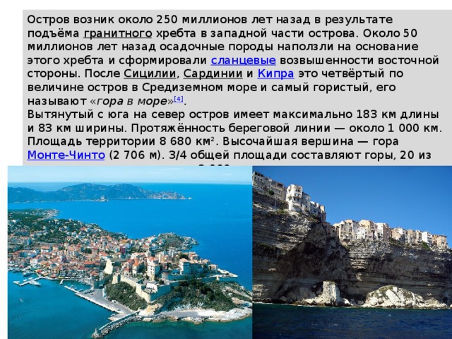 Остров возник около 250 миллионов лет назад в результате подъёма  гранитного  хребта в западной части острова. Около 50 миллионов лет назад осадочные породы наползли на основание этого хребта и сформировали  сланцевые  возвышенности восточной стороны. После  Сицилии ,  Сардинии  и  Кипра  это четвёртый по величине остров в Средиземном море и самый гористый, его называют « гора в море » [4] . Вытянутый с юга на север остров имеет максимально 183 км длины и 83 км ширины. Протяжённость береговой линии — около 1 000 км. Площадь территории 8 680 км². Высочайшая вершина — гора  Монте-Чинто  (2 706 м). 3/4 общей площади составляют горы, 20 из них имеют высоту не менее 2 000 м, расположены они в основном ближе к середине острова. Около 20 % гор и долин покрыто лесами. 