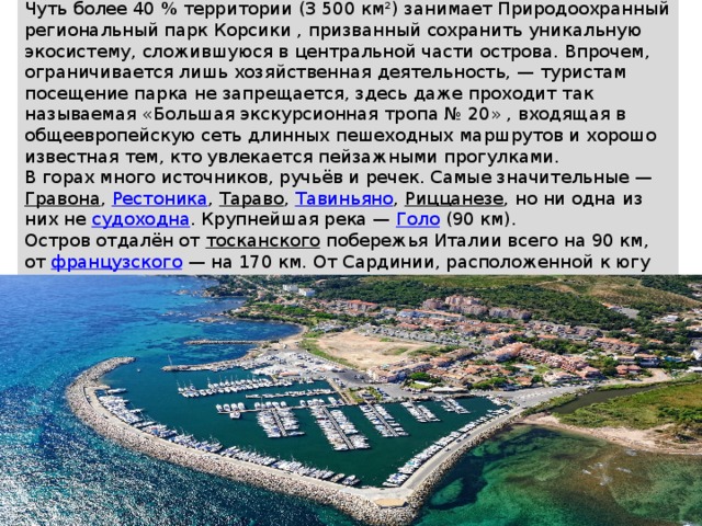 Чуть более 40 % территории (3 500 км²) занимает Природоохранный региональный парк Корсики , призванный сохранить уникальную экосистему, сложившуюся в центральной части острова. Впрочем, ограничивается лишь хозяйственная деятельность, — туристам посещение парка не запрещается, здесь даже проходит так называемая «Большая экскурсионная тропа № 20» , входящая в общеевропейскую сеть длинных пешеходных маршрутов и хорошо известная тем, кто увлекается пейзажными прогулками. В горах много источников, ручьёв и речек. Самые значительные —  Гравона ,  Рестоника ,  Тараво ,  Тавиньяно ,  Риццанезе , но ни одна из них не  судоходна . Крупнейшая река —  Голо  (90 км). Остров отдалён от  тосканского  побережья Италии всего на 90 км, от  французского  — на 170 км. От Сардинии, расположенной к югу через пролив  Бонифачо , Корсику отделяют всего 11 км в самом узком месте. 