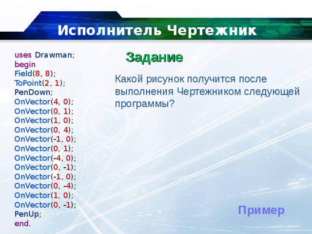   Исполнитель Чертежник Задание   uses  Drawman ; begin Field ( 8 ,  8 ); ToPoint ( 2 ,  1 ); PenDown ; OnVector ( 4 ,  0 ); OnVector ( 0 ,  1 ); OnVector ( 1 ,  0 ); OnVector ( 0 ,  4 ); OnVector ( - 1 ,  0 ); OnVector ( 0 ,  1 );  OnVector ( - 4 ,  0 ); OnVector ( 0 ,  - 1 ); OnVector ( - 1 ,  0 ); OnVector ( 0 ,  - 4 ); OnVector ( 1 ,  0 ); OnVector ( 0 ,  - 1 ); PenUp ; end . Какой рисунок получится после выполнения Чертежником следующей программы? Пример 