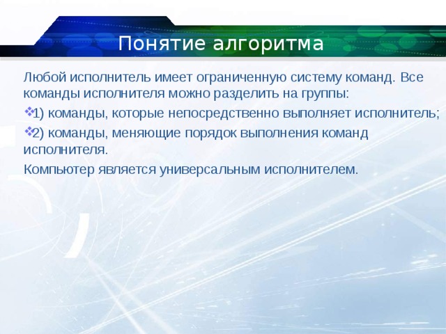 Понятие алгоритма Любой исполнитель имеет ограниченную систему команд. Все команды исполнителя можно разделить на группы: 1) команды, которые непосредственно выполняет исполнитель; 2) команды, меняющие порядок выполнения команд исполнителя. Компьютер является универсальным исполнителем. 