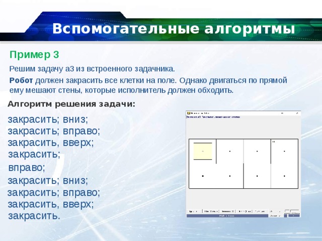   Вспомогательные алгоритмы   Пример 3   Решим задачу a3 из встроенного задачника. Робот  должен закрасить все клетки на поле. Однако двигаться по прямой ему мешают стены, которые исполнитель должен обходить. Алгоритм решения задачи: закрасить; вниз; закрасить; вправо;  закрасить, вверх;  закрасить;  вправо;  закрасить; вниз; закрасить; вправо;  закрасить, вверх;  закрасить. 