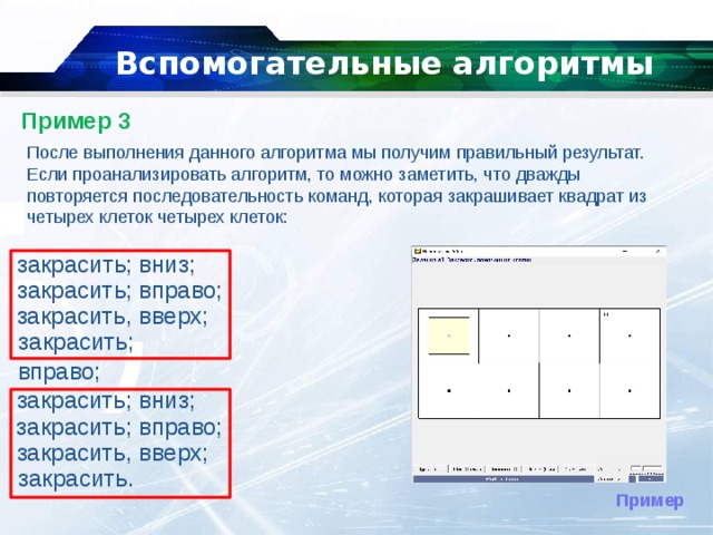   Вспомогательные алгоритмы   Пример 3   После выполнения данного алгоритма мы получим правильный результат. Если проанализировать алгоритм, то можно заметить, что дважды повторяется последовательность команд, которая закрашивает квадрат из четырех клеток четырех клеток: закрасить; вниз; закрасить; вправо;  закрасить, вверх;  закрасить;  вправо;  закрасить; вниз; закрасить; вправо;  закрасить, вверх;  закрасить. Пример 