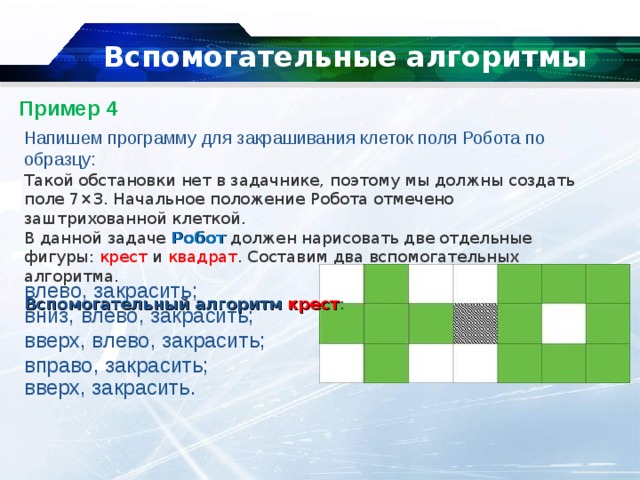   Вспомогательные алгоритмы   Пример 4   Напишем программу для закрашивания клеток поля Робота по образцу: Такой обстановки нет в задачнике, поэтому мы должны создать поле 7×3. Начальное положение Робота отмечено заштрихованной клеткой. В данной задаче  Робот  должен нарисовать две отдельные фигуры: крест и квадрат . Составим два вспомогательных алгоритма. Вспомогательный алгоритм   крест : влево, закрасить; вниз, влево, закрасить; вверх, влево, закрасить; вправо, закрасить; вверх, закрасить. 