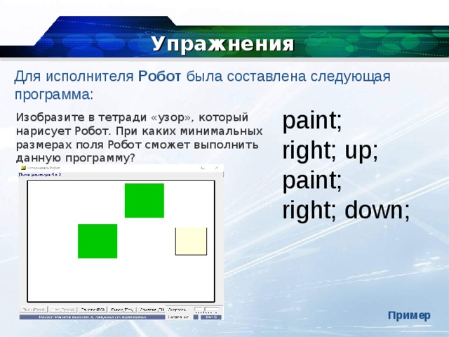 Упражнения Для исполнителя  Робот  была составлена следующая программа: paint; right; up; paint; right; down; Изобразите в тетради «узор», который нарисует Робот. При каких минимальных размерах поля Робот   сможет выполнить данную программу? Пример 