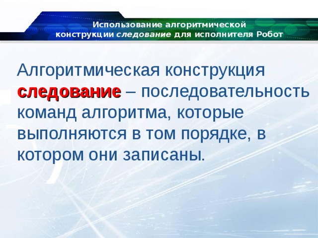 Использование алгоритмической конструкции  следование  для исполнителя Робот   Алгоритмическая конструкция следование – последовательность команд алгоритма, которые выполняются в том порядке, в котором они записаны. 