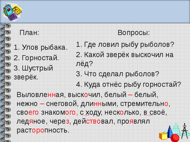 План: Вопросы: 1. Где ловил рыбу рыболов? 1. Улов рыбака. 2. Какой зверёк выскочил на лёд? 2. Горностай. 3. Шустрый зверёк. 3. Что сделал рыболов? 4. Куда отнёс рыбу горностай? Выловле нн ая, выск о чил, белый – белый, нежно – снеговой, дли нн ыми, стремительн о , сво его знаком ого, с  ходу, неск о лько, в своё, лед я ное, чере з , дей ство вал, про я влял раст оро пность. 