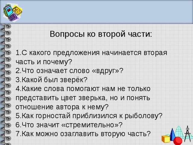Вопросы ко второй части: С какого предложения начинается вторая часть и почему? Что означает слово «вдруг»? Какой был зверёк? Какие слова помогают нам не только представить цвет зверька, но и понять отношение автора к нему? Как горностай приблизился к рыболову? Что значит «стремительно»? Как можно озаглавить вторую часть? 