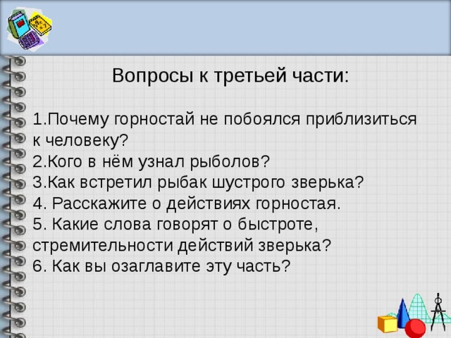 Вопросы к третьей части: Почему горностай не побоялся приблизиться к человеку? Кого в нём узнал рыболов? Как встретил рыбак шустрого зверька? 4. Расскажите о действиях горностая. 5. Какие слова говорят о быстроте, стремительности действий зверька? 6. Как вы озаглавите эту часть? 