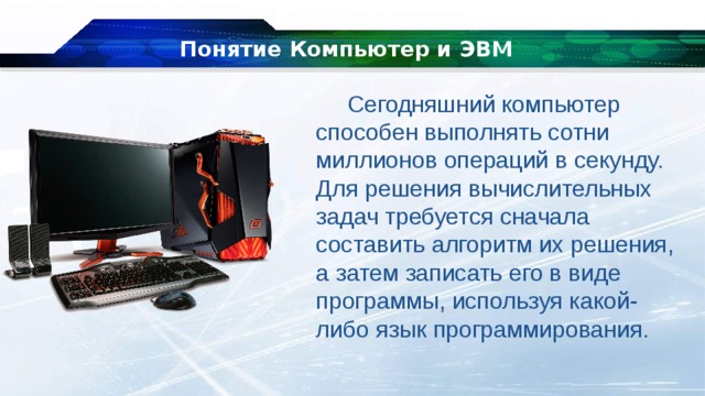 Понятие Компьютер и ЭВМ Сегодняшний компьютер способен выполнять сотни миллионов операций в секунду. Для решения вычислительных задач требуется сначала составить алгоритм их решения, а затем записать его в виде программы, используя какой-либо язык программирования. 