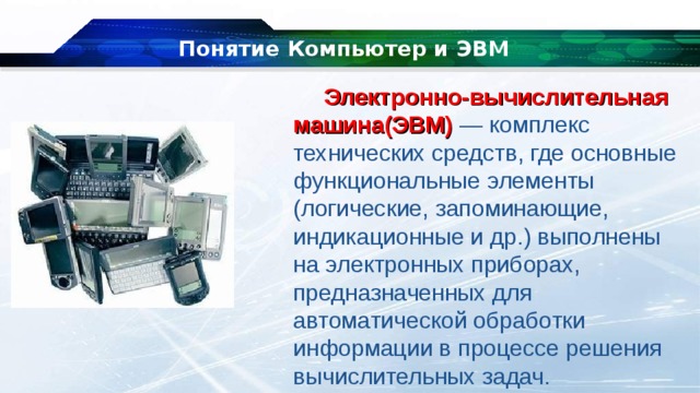 Понятие Компьютер и ЭВМ Электронно-вычислительная машина(ЭВМ)  — комплекс технических средств, где основные функциональные элементы (логические, запоминающие, индикационные и др.) выполнены на электронных приборах, предназначенных для автоматической обработки информации в процессе решения вычислительных задач. 