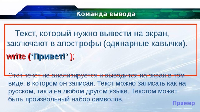 Команда вывода Текст, который нужно вывести на экран, заключают в апострофы (одинарные кавычки). write ( ‘ Привет! ’ ) ;  Этот текст не анализируется и выводится на экран в том виде, в котором он записан. Текст можно записать как на русском, так и на любом другом языке. Текстом может быть произвольный набор символов. Пример 