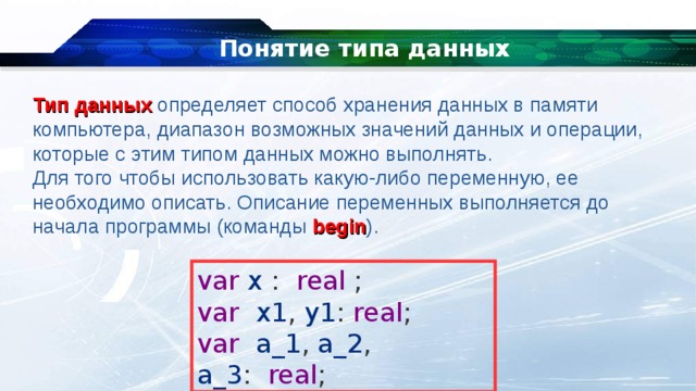 Понятие типа данных Тип данных  определяет способ хранения данных в памяти компьютера, диапазон возможных значений данных и операции, которые с этим типом данных можно выполнять. Для того чтобы использовать какую-либо переменную, ее необходимо описать. Описание переменных выполняется до начала программы (команды  begin ). var  x  :    real  ; var    x1 ,  y1 :  real ; var    a_1 ,  a_2 ,  a_3 :    real ; 