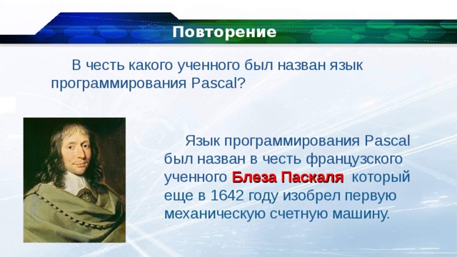 Повторение В честь какого ученного был назван язык программирования Pascal? Язык программирования Pascal был назван в честь французского ученного Блеза Паскаля который еще в 1642 году изобрел первую механическую счетную машину. 