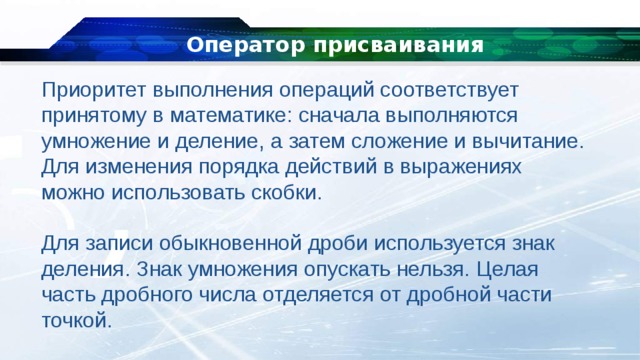 Оператор присваивания Приоритет выполнения операций соответствует принятому в математике: сначала выполняются умножение и деление, а затем сложение и вычитание. Для изменения порядка действий в выражениях можно использовать скобки. Для записи обыкновенной дроби используется знак деления. Знак умножения опускать нельзя. Целая часть дробного числа отделяется от дробной части точкой. 