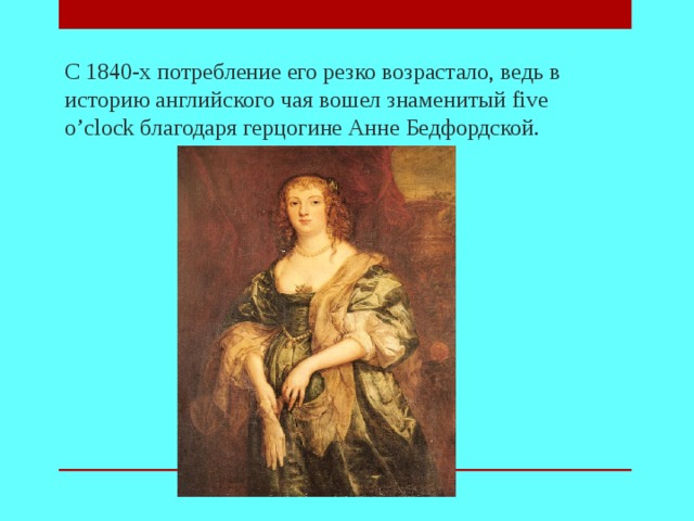 С 1840-х потребление его резко возрастало, ведь в историю английского чая вошел знаменитый five o’clock благодаря герцогине Анне Бедфордской.