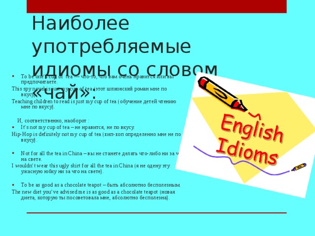 Наиболее употребляемые идиомы со словом «чай»: To be one’s cup of tea — что - то , что вам очень нравится или вы предпочитаете . This spy novel is just my cup of tea ( этот ш пионский роман мне по вкусу ). Teaching children to read is just my cup of tea ( обучение детей чтению мне по вкусу ).  И, соответственно, наоборот : It’s not my cup of tea – не нравится, не по вкусу. Hip-Hop is definitely not my cup of tea ( хип - хоп определенно мне не по вкусу ).   Not for all the tea in China – вы не станете делать что-либо ни за что на свете. I wouldn ’ t wear this ugly skirt for all the tea in China (я не одену эту ужасную юбку ни за что на свете).   To be as good as a chocolate teapot – быть абсолютно бесполезным . The new diet you’ve advised me is as good as a chocolate teapot  ( новая диета , которую ты посоветовала мне , абсолютно бесполезна ).