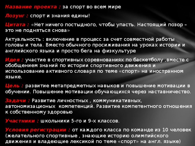   Название проекта : за спорт во всем мире Лозунг  : спорт и знания едины! Цитата : «Нет ничего постыдного, чтобы упасть. Настоящий позор – это не подняться снова» Актуальность : включение в процесс за счет совместной работы головы и тела. Вместо обычного просиживания на уроках истории и английского языка и просто бега на физкультуре Идея :  участие в спортивных соревнованиях по баскетболу ,вместе с обобщением знаний по истории спортивного движения и использование активного словаря по теме «спорт» на иностранном языке. Цель : развитие метапредметных навыков и повышение мотивации в обучении. Повышение мотивации обучающихся через наставничество. Задачи : Развитие личностных , коммуникативных, автономизационых компетенций. Развитие компетентного отношения к собственному здоровью Участники :  школьники 5-го и 9-х классов. Условия регистрации : от каждого класса по команде из 10 человек (желательного спортивные , знающие историю олимпийского движения и владеющие лексикой по теме «спорт» на англ. языке) Чер в  