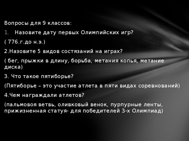 Вопросы для 9 классов: Назовите дату первых Олимпийских игр? ( 776.г.до н.э.) 2.Назовите 5 видов состязаний на играх? ( бег, прыжки в длину, борьба, метания копья, метание диска) 3. Что такое пятиборье? (Пятиборье – это участие атлета в пяти видах соревнований) 4.Чем награждали атлетов? (пальмовоя ветвь, оливковый венок, пурпурные ленты, прижизненная статуя- для победителей 3-х Олимпиад) 
