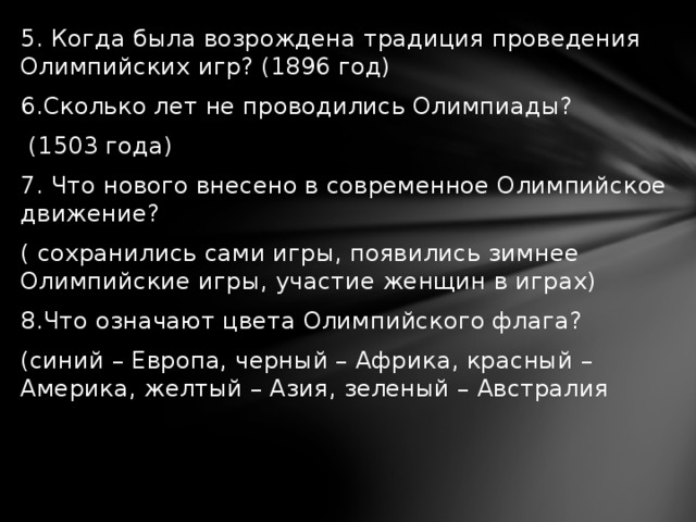5. Когда была возрождена традиция проведения Олимпийских игр? (1896 год) 6.Сколько лет не проводились Олимпиады?  (1503 года) 7. Что нового внесено в современное Олимпийское движение? ( сохранились сами игры, появились зимнее Олимпийские игры, участие женщин в играх) 8.Что означают цвета Олимпийского флага? (синий – Европа, черный – Африка, красный – Америка, желтый – Азия, зеленый – Австралия 