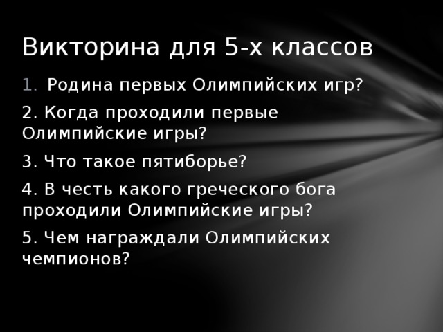 Викторина для 5-х классов Родина первых Олимпийских игр? 2. Когда проходили первые Олимпийские игры? 3. Что такое пятиборье? 4. В честь какого греческого бога проходили Олимпийские игры? 5. Чем награждали Олимпийских чемпионов? 
