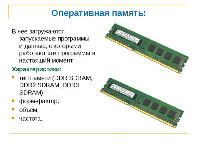 Оперативная память: В нее загружаются запускаемые программы и данные, с которыми работают эти программы в настоящий момент. Характеристики: тип памяти (DDR SDRAM, DDR2 SDRAM, DDR3 SDRAM); форм-фактор; объем; частота. 