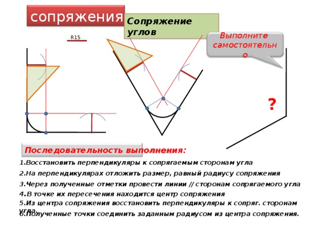 сопряжения Сопряжение углов R15 Выполните самостоятельно ? Последовательность выполнения: 1.Восстановить перпендикуляры к сопрягаемым сторонам угла 2.На перпендикулярах отложить размер, равный радиусу сопряжения 3.Через полученные отметки провести линии // сторонам сопрягаемого угла 4 . В точке их пересечения находится центр сопряжения 5.Из центра сопряжения восстановить перпендикуляры к сопряг. сторонам угла. 6.Полученные точки соединить заданным радиусом из центра сопряжения. 