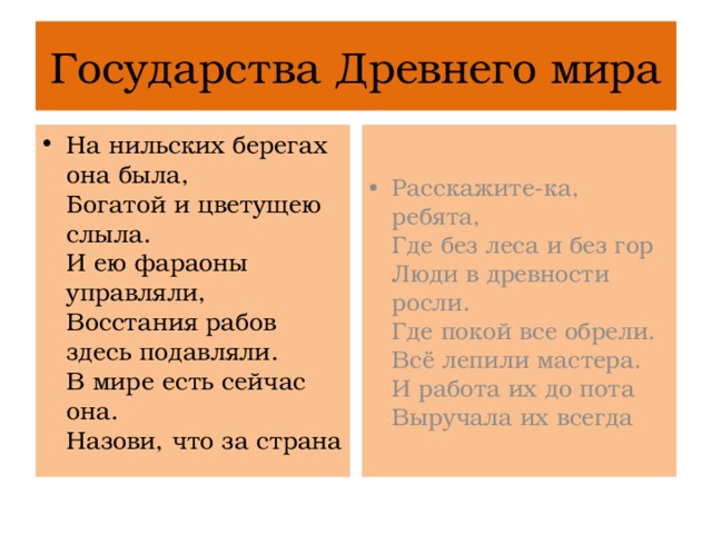Государства Древнего мира На нильских берегах она была,  Богатой и цветущею слыла.  И ею фараоны управляли,  Восстания рабов здесь подавляли.  В мире есть сейчас она.  Назови, что за страна Расскажите-ка, ребята,  Где без леса и без гор  Люди в древности росли.  Где покой все обрели.  Всё лепили мастера.  И работа их до пота  Выручала их всегда 