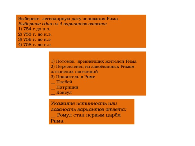 Выберите  легендарную дату основания Рима Выберите один из 4 вариантов ответа: 1) 754 г до н.э. 2) 753 г. до н.э. 3) 756 г. до н.э 4) 758 г. до н.э . 1) Потомок  древнейших жителей Рима 2) Переселенец из завоёванных Римом латинских поселений 3) Правитель в Риме __ Плебей __ Патриций __ Консул Укажите истинность или ложность вариантов ответа: __ Ромул стал первым царём Рима. 