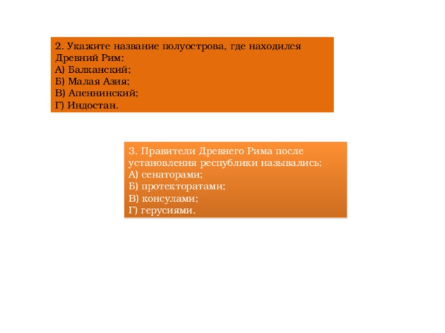 2. Укажите название полуострова, где находился Древний Рим:  А) Балканский;  Б) Малая Азия;  В) Апеннинский;  Г) Индостан. 3. Правители Древнего Рима после установления республики назывались:  А) сенаторами;  Б) протекторатами;  В) консулами;  Г) герусиями. 