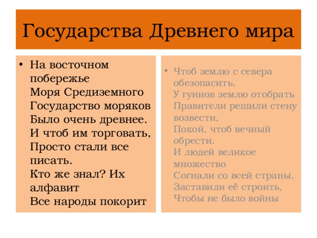 Государства Древнего мира На восточном побережье  Моря Средиземного  Государство моряков  Было очень древнее.  И чтоб им торговать,  Просто стали все писать.  Кто же знал? Их алфавит  Все народы покорит Чтоб землю с севера обезопасить,  У гуннов землю отобрать  Правители решили стену возвести,  Покой, чтоб вечный обрести.  И людей великое множество  Согнали со всей страны.  Заставили её строить,  Чтобы не было войны 