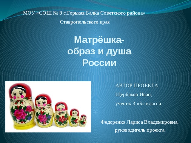 МОУ «СОШ № 8 с.Горькая Балка Советского района» Ставропольского края Матрёшка-  образ и душа России АВТОР ПРОЕКТА Щербаков Иван, ученик 3 «Б» класса Федоренко Лариса Владимировна, руководитель проекта 