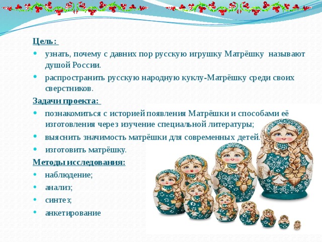 Цель: узнать, почему с давних пор русскую игрушку Матрёшку называют душой России. распространить русскую народную куклу-Матрёшку среди своих сверстников. Задачи проекта: познакомиться с историей появления Матрёшки и способами её изготовления через изучение специальной литературы; выяснить значимость матрёшки для современных детей. изготовить матрёшку. Методы исследования: наблюдение; анализ; синтез; анкетирование 