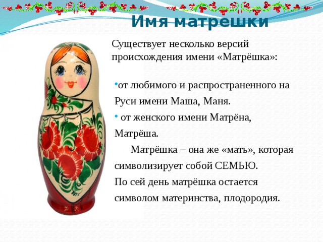 Имя матрешки Существует несколько версий происхождения имени «Матрёшка»: от любимого и распространенного на Руси имени Маша, Маня.  от женского имени Матрёна, Матрёша.  Матрёшка – она же «мать», которая символизирует собой СЕМЬЮ. По сей день матрёшка остается символом материнства, плодородия. 