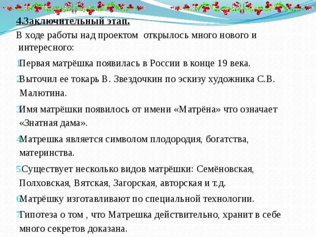 4.Заключительный этап. В ходе работы над проектом открылось много нового и интересного: Первая матрёшка появилась в России в конце 19 века. Выточил ее токарь В. Звездочкин по эскизу художника С.В. Малютина. Имя матрёшки появилось от имени «Матрёна» что означает «Знатная дама». Матрешка является символом плодородия, богатства, материнства.  Существует несколько видов матрёшки: Семёновская, Полховская, Вятская, Загорская, авторская и т.д. Матрёшку изготавливают по специальной технологии. Гипотеза о том , что Матрешка действительно, хранит в себе много секретов доказана. 